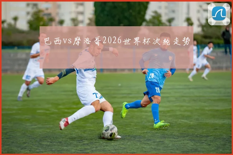 巴西vs摩洛哥2026世界杯次轮走势