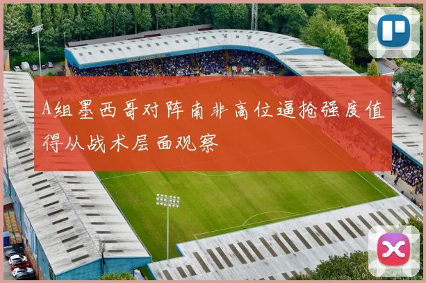 A组墨西哥对阵南非高位逼抢强度值得从战术层面观察