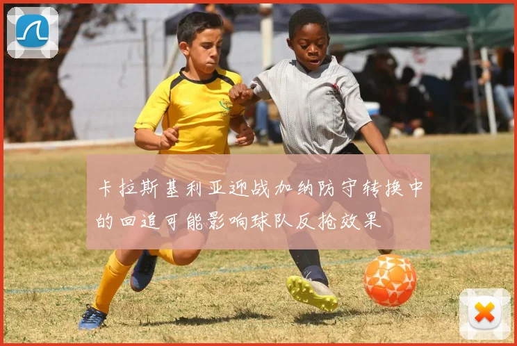 卡拉斯基利亚迎战加纳防守转换中的回追可能影响球队反抢效果