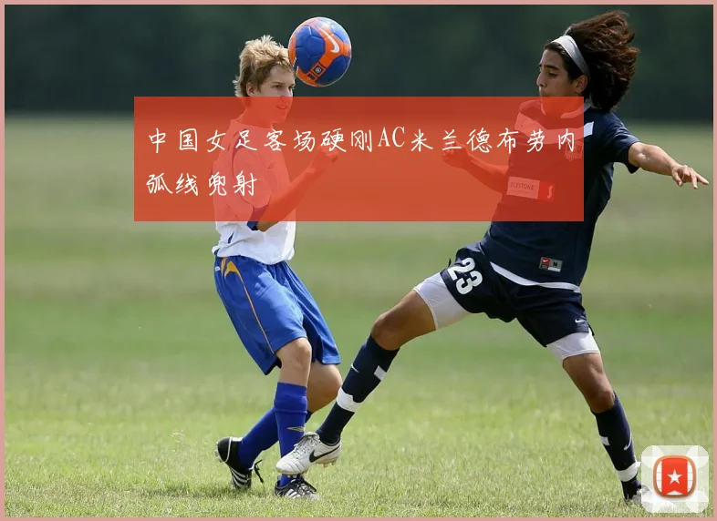 中国女足客场硬刚AC米兰德布劳内弧线兜射