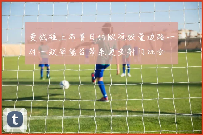 曼城碰上布鲁日的欧冠较量边路一对一效率能否带来更多射门机会