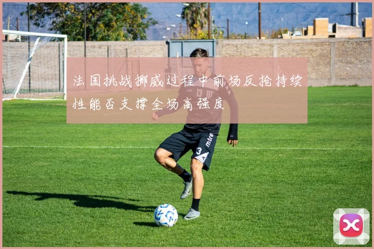 法国挑战挪威过程中前场反抢持续性能否支撑全场高强度
